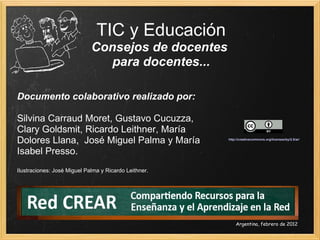 TIC y Educación Consejos de docentes  para docentes... Documento colaborativo realizado por:  Silvina Carraud Moret, Gustavo Cucuzza,  Clary Goldsmit, Ricardo Leithner, María Dolores Llana,  José Miguel Palma y María Isabel Presso. Ilustraciones: José Miguel Palma y Ricardo Leithner. Argentina, febrero de 2012 http://creativecommons.org/licenses/by/2.5/ar/   