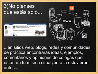 3)No pienses  que estás solo... ...en sitios web, blogs, redes y comunidades de práctica encontrarás ideas, ejemplos, comentarios y opiniones de colegas que están en tu misma situación o la estuvieron antes...  