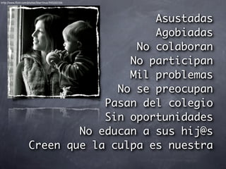 http://www.ﬂickr.com/photos/libertinus/3951201326




                                          Asustadas
                                          Agobiadas
                                       No colaboran
                                      No participan
                                      Mil problemas
                                    No se preocupan
                                  Pasan del colegio
                                  Sin oportunidades
                              No educan a sus hij@s
                      Creen que la culpa es nuestra
 