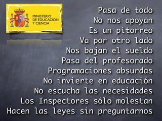 Pasa de todo
                   No nos apoyan
                  Es un pitorreo
                Va por otro lado
             Nos bajan el sueldo
            Pasa del profesorado
         Programaciones absurdas
        No invierte en educación
      No escucha las necesidades
   Los Inspectores sólo molestan
Hacen las leyes sin preguntarnos
 