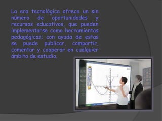 La era tecnológica ofrece un sin 
número de oportunidades y 
recursos educativos, que pueden 
implementarse como herramientas 
pedagógicas; con ayuda de estas 
se puede publicar, compartir, 
comentar y cooperar en cualquier 
ámbito de estudio. 
 