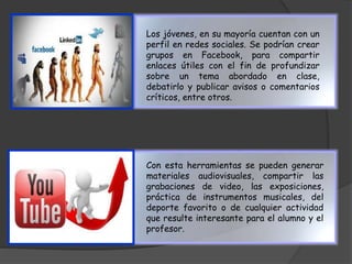 Los jóvenes, en su mayoría cuentan con un 
perfil en redes sociales. Se podrían crear 
grupos en Facebook, para compartir 
enlaces útiles con el fin de profundizar 
sobre un tema abordado en clase, 
debatirlo y publicar avisos o comentarios 
críticos, entre otros. 
Con esta herramientas se pueden generar 
materiales audiovisuales, compartir las 
grabaciones de video, las exposiciones, 
práctica de instrumentos musicales, del 
deporte favorito o de cualquier actividad 
que resulte interesante para el alumno y el 
profesor. 
 