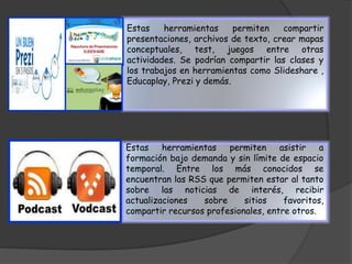 Estas herramientas permiten compartir 
presentaciones, archivos de texto, crear mapas 
conceptuales, test, juegos entre otras 
actividades. Se podrían compartir las clases y 
los trabajos en herramientas como Slideshare , 
Educaplay, Prezi y demás. 
Estas herramientas permiten asistir a 
formación bajo demanda y sin límite de espacio 
temporal. Entre los más conocidos se 
encuentran las RSS que permiten estar al tanto 
sobre las noticias de interés, recibir 
actualizaciones sobre sitios favoritos, 
compartir recursos profesionales, entre otros. 
 