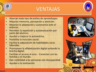 VENTAJAS
• Abarcan todo tipo de estilos de aprendizajes.
• Mejoran memoria, percepción y atención.
• Mejoran la adaptación y autonomía ante el
entorno.
• Permiten la repetición y autoevaluación por
parte del alumno.
• Ayudan a mejorar la autoestima.
• Posibilita la inclusión social.
• Facilita la adquisición de habilidades socio
laborales.
• Promueven la alfabetización digital evitando la
brecha digital.
• Facilitan el acceso al ocio. - Conectan con las
familias y el mundo.
• Dan visibilidad a las personas con discapacidad.
• Ayudan a la motivación.
 