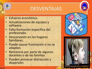 DESVENTAJAS
• Esfuerzo económico.
• Actualizaciones de equipos y
software.
• Falta formación específica del
profesorado.
• Desconexión en los hogares
familiares.
• Puede causar frustración si no se
adaptan.
• Reticencia por parte de algunos
docentes o de las familias.
• Pueden provocar distracción y
dispersión.
 