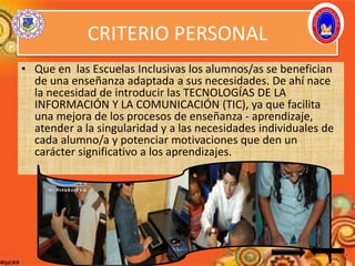 CRITERIO PERSONAL
• Que en las Escuelas Inclusivas los alumnos/as se benefician
de una enseñanza adaptada a sus necesidades. De ahí nace
la necesidad de introducir las TECNOLOGÍAS DE LA
INFORMACIÓN Y LA COMUNICACIÓN (TIC), ya que facilita
una mejora de los procesos de enseñanza - aprendizaje,
atender a la singularidad y a las necesidades individuales de
cada alumno/a y potenciar motivaciones que den un
carácter significativo a los aprendizajes.
 