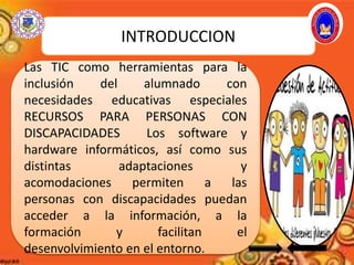 INTRODUCCION
Las TIC como herramientas para la
inclusión del alumnado con
necesidades educativas especiales
RECURSOS PARA PERSONAS CON
DISCAPACIDADES Los software y
hardware informáticos, así como sus
distintas adaptaciones y
acomodaciones permiten a las
personas con discapacidades puedan
acceder a la información, a la
formación y facilitan el
desenvolvimiento en el entorno.
 