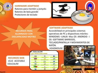 RECURSOS PARA
ALUMNADO CON
DISCAPACIDAD MOTRIZ
Ratones para mentón y jostycks
Ratones de bola grande
Protectores de teclado
JCLIC ACCESIBLE
EDUCALIM
Accesibilidad en principales sistemas
operativos de PC y dispositivos móviles:
WINDOWS –LINUX- Mac OS -ANDROID - i
OS -SOFTWARE BARRIDOS,
TECLADO/PANTALLA Y MOVIMIENTOS DE
RATÓN.
HEADMOUSE
 