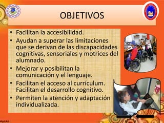 OBJETIVOS
• Facilitan la accesibilidad.
• Ayudan a superar las limitaciones
que se derivan de las discapacidades
cognitivas, sensoriales y motrices del
alumnado.
• Mejorar y posibilitan la
comunicación y el lenguaje.
• Facilitan el acceso al currículum.
Facilitan el desarrollo cognitivo.
• Permiten la atención y adaptación
individualizada.
 