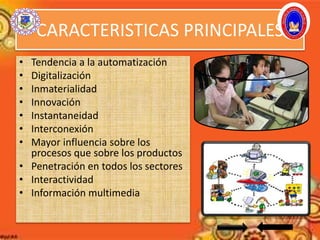CARACTERISTICAS PRINCIPALES
• Tendencia a la automatización
• Digitalización
• Inmaterialidad
• Innovación
• Instantaneidad
• Interconexión
• Mayor influencia sobre los
procesos que sobre los productos
• Penetración en todos los sectores
• Interactividad
• Información multimedia
 