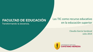 Las TIC como recurso educativo
en la educación superior
Claudia García Sandoval
Julio 2014
 