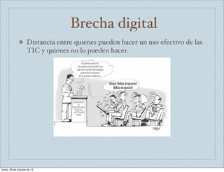 Brecha digital
              ❖     Distancia entre quienes pueden hacer un uso efectivo de las
                    TIC y quienes no lo pueden hacer.




lunes, 29 de octubre de 12
 