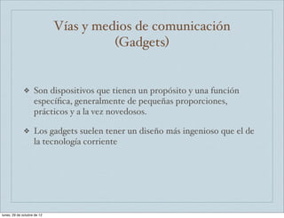 Vías y medios de comunicación
                                       (Gadgets)


              ❖     Son dispositivos que tienen un propósito y una función
                    especíﬁca, generalmente de pequeñas proporciones,
                    prácticos y a la vez novedosos.

              ❖     Los gadgets suelen tener un diseño más ingenioso que el de
                    la tecnología corriente




lunes, 29 de octubre de 12
 
