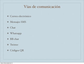 Vías de comunicación

              ❖     Correo electrónico

              ❖     Mensajes SMS

              ❖     Chat

              ❖     Whatsapp

              ❖     BB chat

              ❖     Twitter

              ❖     Códigos QR



lunes, 29 de octubre de 12
 
