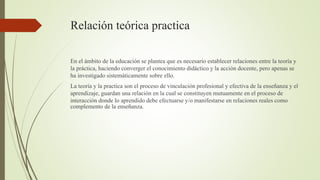 Relación teórica practica
En el ámbito de la educación se plantea que es necesario establecer relaciones entre la teoría y...