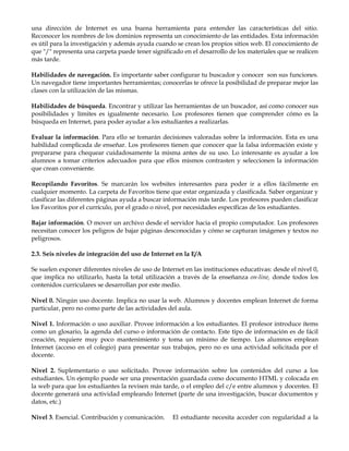 una dirección de Internet es una buena herramienta para entender las características del sitio.
Reconocer los nombres de los dominios representa un conocimiento de las entidades. Esta información
es útil para la investigación y además ayuda cuando se crean los propios sitios web. El conocimiento de
que "/" representa una carpeta puede tener significado en el desarrollo de los materiales que se realicen
más tarde.
Habilidades de navegación. Es importante saber configurar tu buscador y conocer son sus funciones.
Un navegador tiene importantes herramientas; conocerlas te ofrece la posibilidad de preparar mejor las
clases con la utilización de las mismas.
Habilidades de búsqueda. Encontrar y utilizar las herramientas de un buscador, así como conocer sus
posibilidades y límites es igualmente necesario. Los profesores tienen que comprender cómo es la
búsqueda en Internet, para poder ayudar a los estudiantes a realizarlas.
Evaluar la información. Para ello se tomarán decisiones valoradas sobre la información. Esta es una
habilidad complicada de enseñar. Los profesores tienen que conocer que la falsa información existe y
prepararse para chequear cuidadosamente la misma antes de su uso. Lo interesante es ayudar a los
alumnos a tomar criterios adecuados para que ellos mismos contrasten y seleccionen la información
que crean conveniente.
Recopilando Favoritos. Se marcarán los websites interesantes para poder ir a ellos fácilmente en
cualquier momento. La carpeta de Favoritos tiene que estar organizada y clasificada. Saber organizar y
clasificar las diferentes páginas ayuda a buscar información más tarde. Los profesores pueden clasificar
los Favoritos por el currículo, por el grado o nivel, por necesidades específicas de los estudiantes.
Bajar información. O mover un archivo desde el servidor hacia el propio computador. Los profesores
necesitan conocer los peligros de bajar páginas desconocidas y cómo se capturan imágenes y textos no
peligrosos.
2.3. Seis niveles de integración del uso de Internet en la E/A
Se suelen exponer diferentes niveles de uso de Internet en las instituciones educativas: desde el nivel 0,
que implica no utilizarlo, hasta la total utilización a través de la enseñanza on-line, donde todos los
contenidos curriculares se desarrollan por este medio.
Nivel 0. Ningún uso docente. Implica no usar la web. Alumnos y docentes emplean Internet de forma
particular, pero no como parte de las actividades del aula.
Nivel 1. Información o uso auxiliar. Provee información a los estudiantes. El profesor introduce ítems
como un glosario, la agenda del curso o información de contacto. Este tipo de información es de fácil
creación, requiere muy poco mantenimiento y toma un mínimo de tiempo. Los alumnos emplean
Internet (acceso en el colegio) para presentar sus trabajos, pero no es una actividad solicitada por el
docente.
Nivel 2. Suplementario o uso solicitado. Provee información sobre los contenidos del curso a los
estudiantes. Un ejemplo puede ser una presentación guardada como documento HTML y colocada en
la web para que los estudiantes la revisen más tarde, o el empleo del c/e entre alumnos y docentes. El
docente generará una actividad empleando Internet (parte de una investigación, buscar documentos y
datos, etc.)
Nivel 3. Esencial. Contribución y comunicación. El estudiante necesita acceder con regularidad a la
 