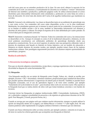 web del curso para ser un miembro productivo de la clase. En este nivel, obtiene la mayoría de los
contenidos de la web. Los alumnos y eventualmente los docentes no se limitan a “extraer” información
de Internet sino también a producirla y publicarla (páginas web). Se utiliza intensivamente el correo
electrónico para intercambiar información entre estudiantes y profesores así como listas de correo y
foros de discusión. Un nivel más alto dentro del 3 sería el de aquellas instituciones que mantienen su
servidor.
Nivel 4. Comunal o de colaboración. Las clases se desarrollan tanto en un ambiente de aprendizaje cara
a cara como on-line. Los contenidos del curso están disponibles on-line o en la clase tradicional.
Idealmente, los estudiantes generan por sí mismos la mayor parte de los contenidos. Los proyectos ya
no se limitan al ámbito escolar o de la zona; también se intercambia información con alumnos y
docentes de otros países y culturas. Se rompe el esquema de la clase delimitada por cuatro paredes. Es
el nivel ideal para la integración curricular.
Nivel 5. Inmersión o enseñanza basada "en" Internet. Todos los contenidos del curso y las interacciones
se desarrollan on-line. Aunque el concepto es como el de la tradicional educación a distancia, en este
nivel podemos encontrarnos con sofisticados ambientes de aprendizaje diseñados desde una
perspectiva constructivista. No es un nivel superior al anterior sino una perspectiva diferente: todo el
proceso de enseñanza está basado en Internet en forma intensiva, con un modelo de educación a
distancia en donde alumnos de escuelas rurales, por ejemplo, puedan tomar clases de las mejores
instituciones urbanas. Este paradigma seguramente proveerá a los alumnos mejores oportunidades de
aprendizaje y progreso.
Realiza la actividad 1.
3. Herramientas tecnológicas: ejemplos
Para que un docente adquiera conocimientos, recoja ideas y exponga experiencias sobre la atención a la
diversidad se dispone de varias herramientas TIC:
3.1. Búsquedas
Una búsqueda sencilla con un motor de búsqueda como Google, Yahoo, etc., donde se escriba, por
ejemplo, recursos + TIC + diversidad, o términos similares, proporcionará gran cantidad de direcciones
que pueden aportar informaciones o sugerencias de interés para el docente. También se pueden hacer
búsquedas avanzadas, con el uso de operadores lógicos o de texto entre comillas -por ejemplo
“tratamiento de la diversidad en el aula”-, para localizar sitios web con ese texto exacto. Otra opción es
la búsqueda local que se realiza dentro de sitios web que tratan temáticas concretas o son fuentes de
recursos.
Conviene iniciar las búsquedas en páginas institucionales (MEC, Comunidades Autónomas, ONCE,
etc.), editoriales o páginas consolidadas de proyectos o de expertos en aplicaciones docentes de las TIC
(prof. Pere Marquès, J. Fonoll, proyecto Fressa, etc.).
Cuando se navega por una página web que contiene mucha información, siempre se puede utilizar la
opción de búsqueda dentro de la página, con Editar/Buscar o Control + F (del inglés find). De esta
manera podemos saber rápidamente si la página contiene el término o términos que nos interesan.
Cuando uno busca información sobre un tema concreto, por ejemplo autismo y atención en el aula, ha
de tener en cuenta los criterios generales que acompañan una búsqueda en Internet:
 