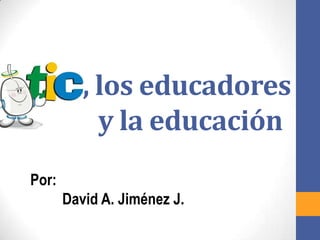 TIC, los educadores
      y la educación
Por:
       David A. Jiménez J.
 