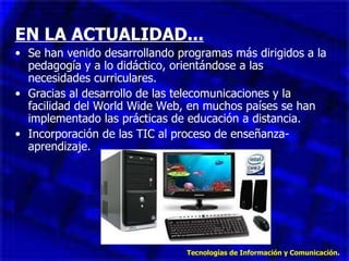 EN LA ACTUALIDAD... Se han venido desarrollando programas más dirigidos a la pedagogía y a lo didáctico, orientándose a las necesidades curriculares. Gracias al desarrollo de las telecomunicaciones y la facilidad del World Wide Web, en muchos países se han implementado las prácticas de educación a distancia. Incorporación de las TIC al proceso de enseñanza-aprendizaje. Tecnologías de Información y Comunicación . 