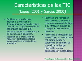 Características de las TIC  (López, 2001 y García, 2000 ) Facilitan la reproducción, difusión y circulación de documentos, permitiendo asía la creación de un gran volumen de información paralela a la industria editorial tradicional y a los servicios de biblioteca . Necesitan de la creatividad del individuo y del trabajo colectivo para aumentar el impacto de sus resultados. Permiten una formación individualizada, en donde cada alumno puede trabajar a su ritmo, sin presión de trabajar al mismo tiempo que otros. Permite la planificación del aprendizaje, en donde cada estudiante define su parámetro de estudio, de acuerdo a su tiempo disponible y a sus posibilidades y necesidades. Tecnologías de Información y Comunicación. 