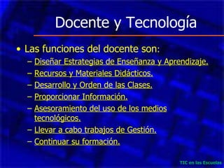 Docente y Tecnología Las funciones del docente son : Diseñar Estrategias de Enseñanza y Aprendizaje. Recursos y Materiales Didácticos. Desarrollo y Orden de las Clases. Proporcionar Información. Asesoramiento del uso de los medios tecnológicos. Llevar a cabo trabajos de Gestión. Continuar su formación. TIC en las Escuelas 
