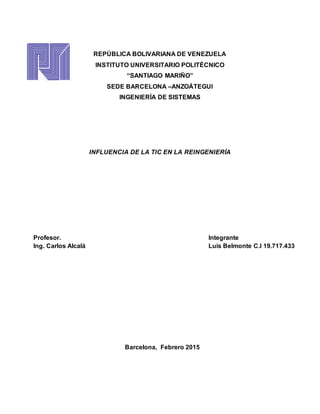 REPÚBLICA BOLIVARIANA DE VENEZUELA
INSTITUTO UNIVERSITARIO POLITÉCNICO
“SANTIAGO MARIÑO”
SEDE BARCELONA –ANZOÁTEGUI
INGENIERÍA DE SISTEMAS
INFLUENCIA DE LA TIC EN LA REINGENIERÍA
Integrante
Luis Belmonte C.I 19.717.433
Profesor.
Ing. Carlos Alcalá
Barcelona, Febrero 2015
 