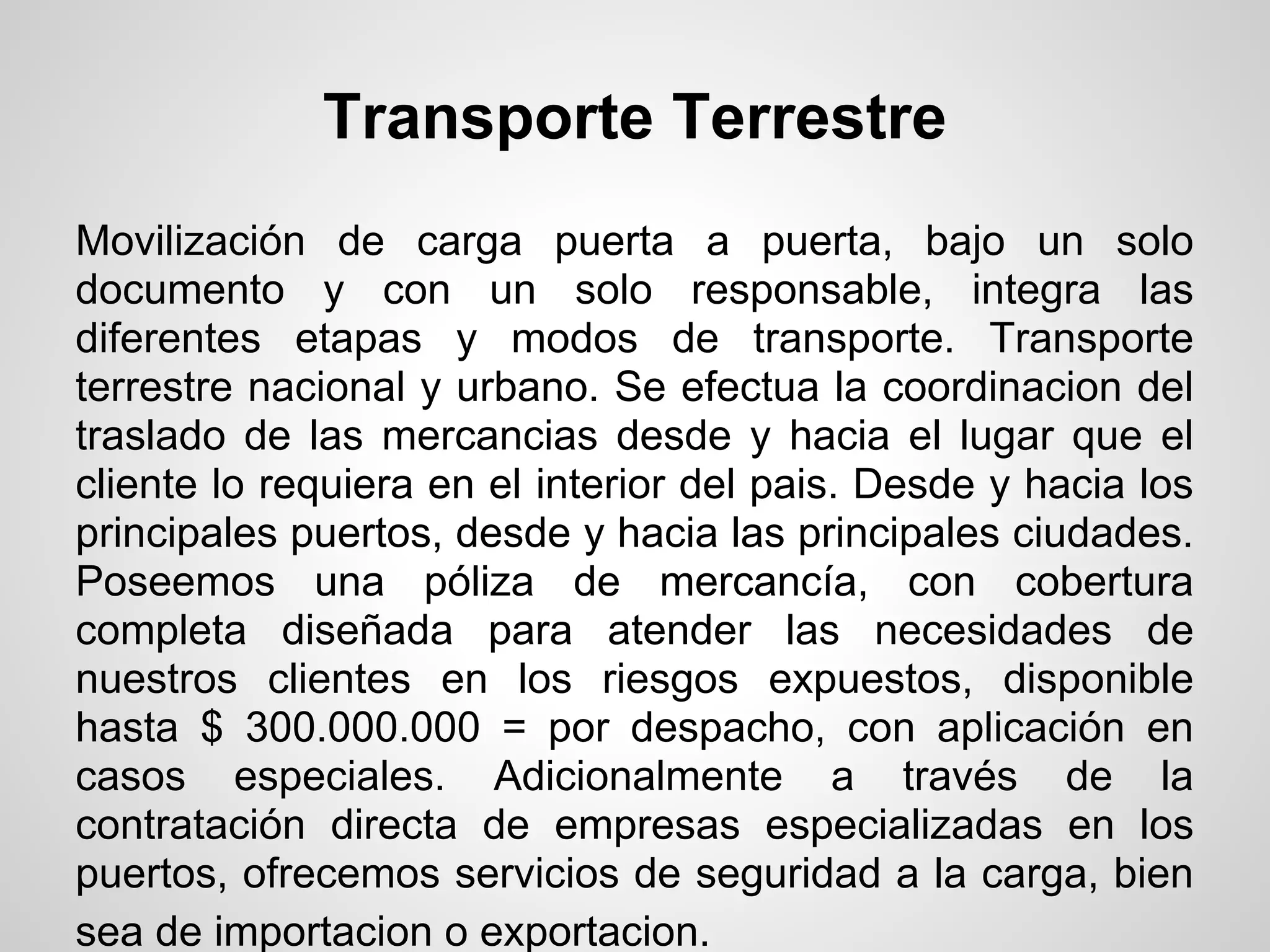 Transporte Terrestre
Movilización de carga puerta a puerta, bajo un solo
documento y con un solo responsable, integra las
diferentes etapas y modos de transporte. Transporte
terrestre nacional y urbano. Se efectua la coordinacion del
traslado de las mercancias desde y hacia el lugar que el
cliente lo requiera en el interior del pais. Desde y hacia los
principales puertos, desde y hacia las principales ciudades.
Poseemos una póliza de mercancía, con cobertura
completa diseñada para atender las necesidades de
nuestros clientes en los riesgos expuestos, disponible
hasta $ 300.000.000 = por despacho, con aplicación en
casos especiales. Adicionalmente a través de la
contratación directa de empresas especializadas en los
puertos, ofrecemos servicios de seguridad a la carga, bien
sea de importacion o exportacion.
 
