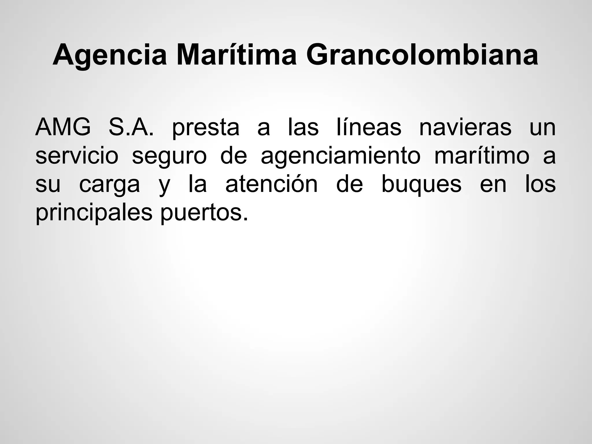 Agencia Marítima Grancolombiana

AMG S.A. presta a las líneas navieras un
servicio seguro de agenciamiento marítimo a
su carga y la atención de buques en los
principales puertos.
 