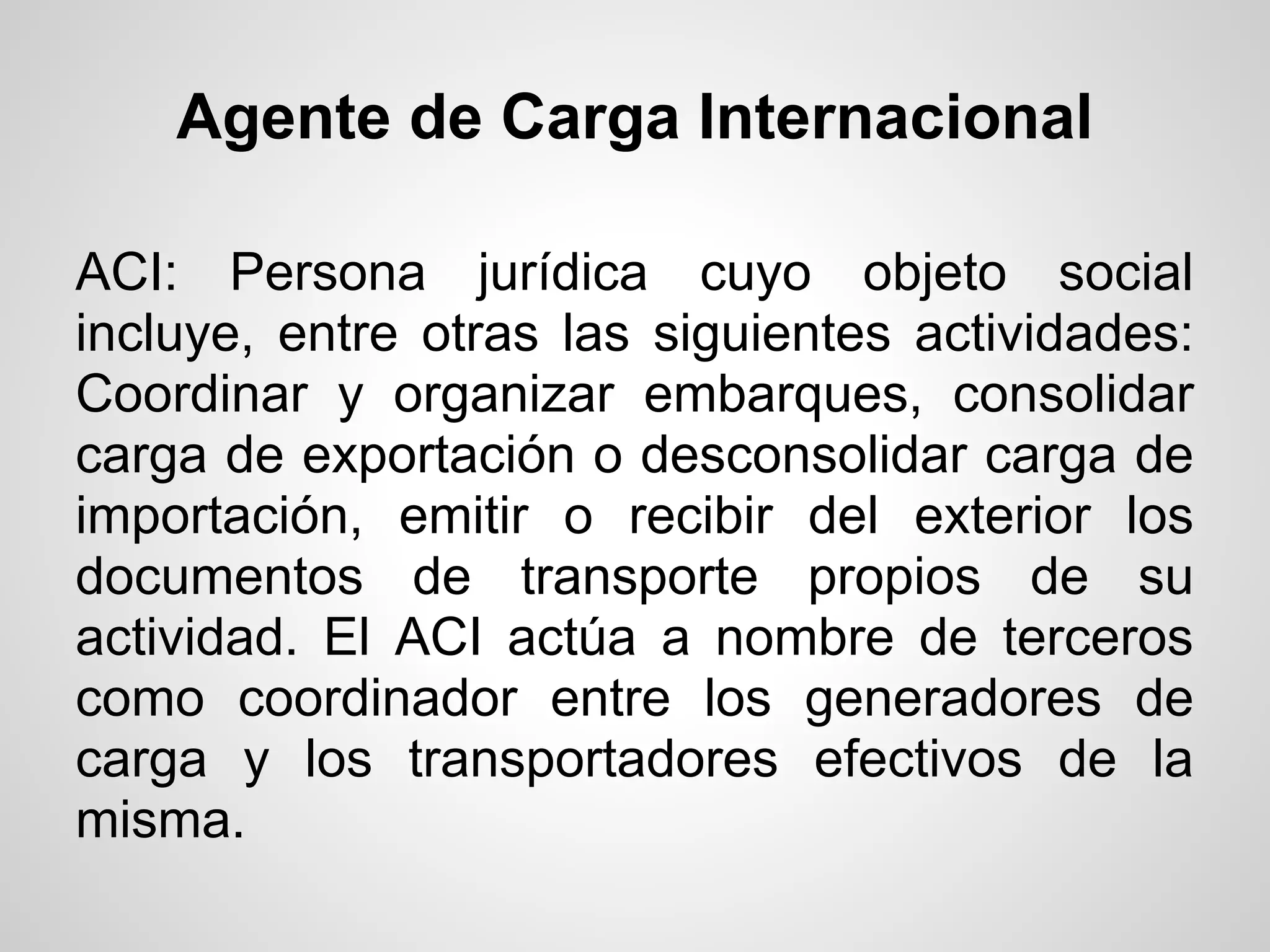 Agente de Carga Internacional

ACI: Persona jurídica cuyo objeto social
incluye, entre otras las siguientes actividades:
Coordinar y organizar embarques, consolidar
carga de exportación o desconsolidar carga de
importación, emitir o recibir del exterior los
documentos de transporte propios de su
actividad. El ACI actúa a nombre de terceros
como coordinador entre los generadores de
carga y los transportadores efectivos de la
misma.
 
