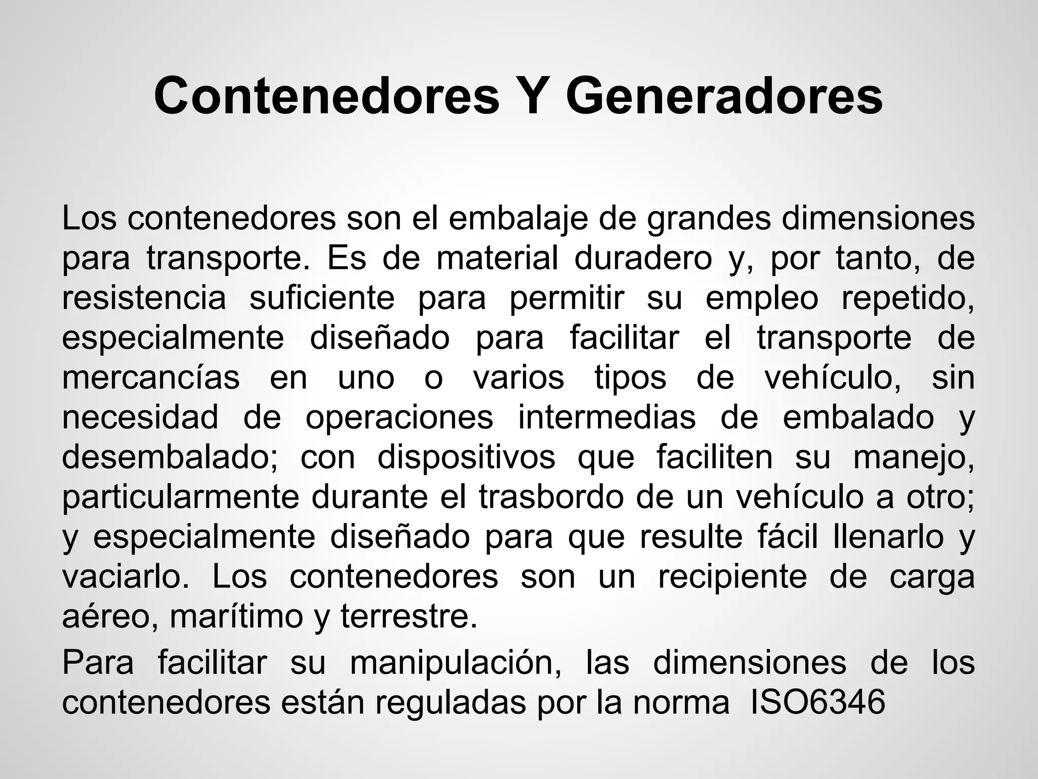 Contenedores Y Generadores

Los contenedores son el embalaje de grandes dimensiones
para transporte. Es de material duradero y, por tanto, de
resistencia suficiente para permitir su empleo repetido,
especialmente diseñado para facilitar el transporte de
mercancías en uno o varios tipos de vehículo, sin
necesidad de operaciones intermedias de embalado y
desembalado; con dispositivos que faciliten su manejo,
particularmente durante el trasbordo de un vehículo a otro;
y especialmente diseñado para que resulte fácil llenarlo y
vaciarlo. Los contenedores son un recipiente de carga
aéreo, marítimo y terrestre.
Para facilitar su manipulación, las dimensiones de los
contenedores están reguladas por la norma ISO6346
 