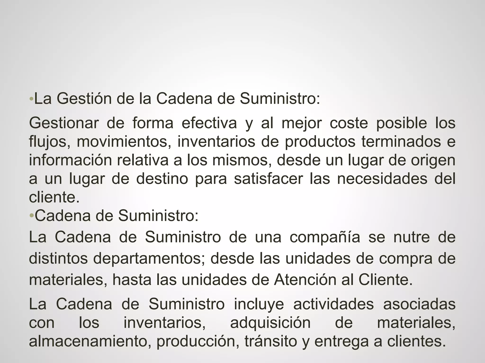 •La Gestión de la Cadena de Suministro:
Gestionar de forma efectiva y al mejor coste posible los
flujos, movimientos, inventarios de productos terminados e
información relativa a los mismos, desde un lugar de origen
a un lugar de destino para satisfacer las necesidades del
cliente.
•Cadena de Suministro:
La Cadena de Suministro de una compañía se nutre de
distintos departamentos; desde las unidades de compra de
materiales, hasta las unidades de Atención al Cliente.
La Cadena de Suministro incluye actividades asociadas
con los inventarios, adquisición de materiales,
almacenamiento, producción, tránsito y entrega a clientes.
 
