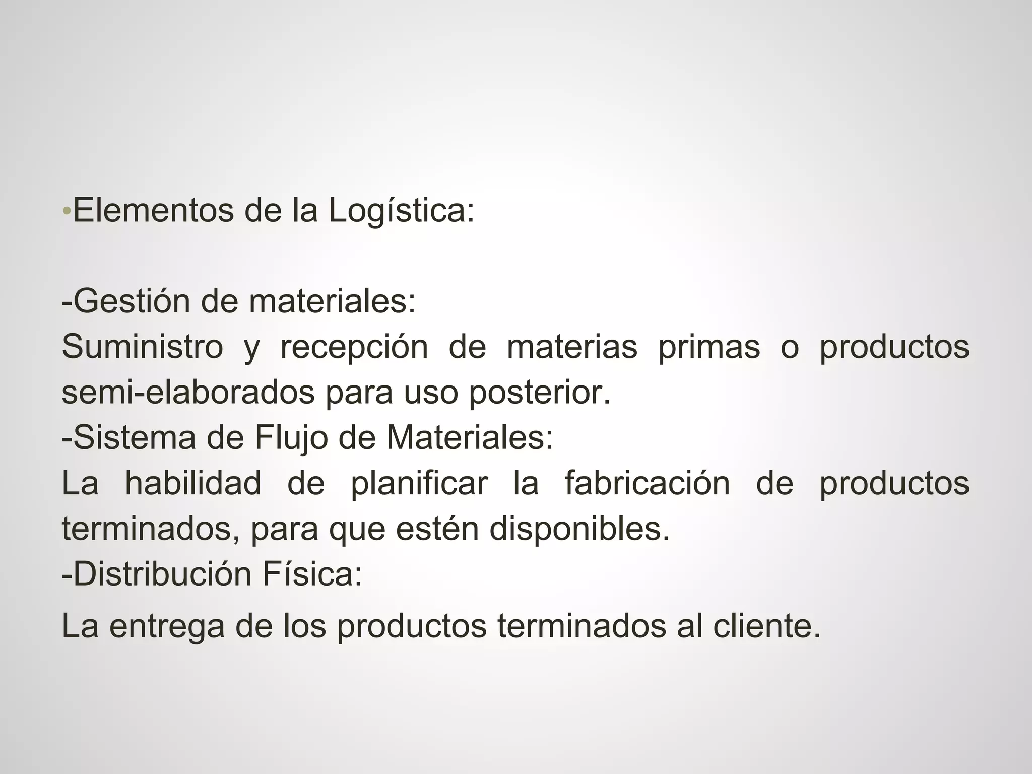 •Elementos de la Logística:

-Gestión de materiales:
Suministro y recepción de materias primas o productos
semi-elaborados para uso posterior.
-Sistema de Flujo de Materiales:
La habilidad de planificar la fabricación de productos
terminados, para que estén disponibles.
-Distribución Física:
La entrega de los productos terminados al cliente.
 