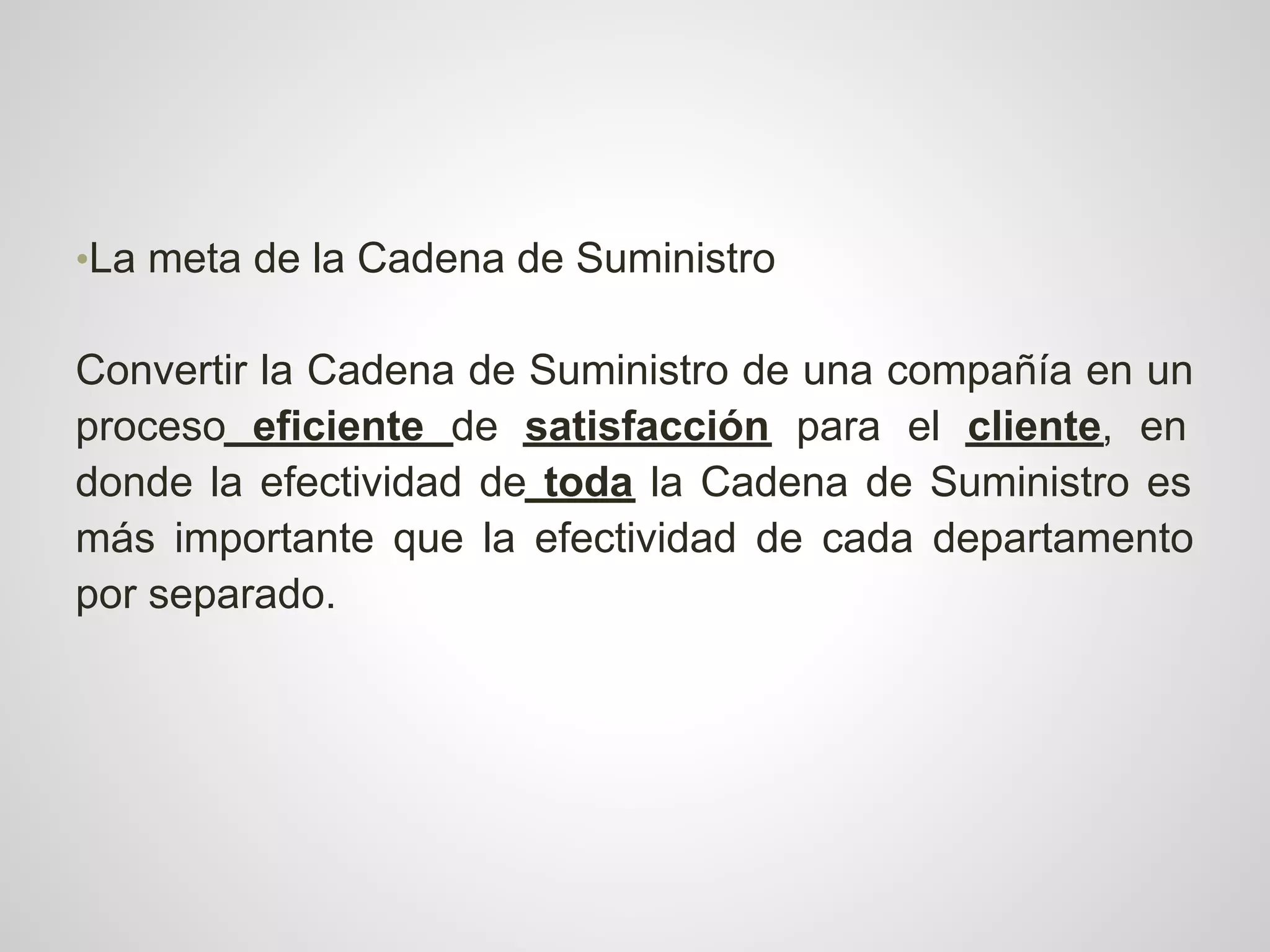 •La meta de la Cadena de Suministro

Convertir la Cadena de Suministro de una compañía en un
proceso eficiente de satisfacción para el cliente, en
donde la efectividad de toda la Cadena de Suministro es
más importante que la efectividad de cada departamento
por separado.
 