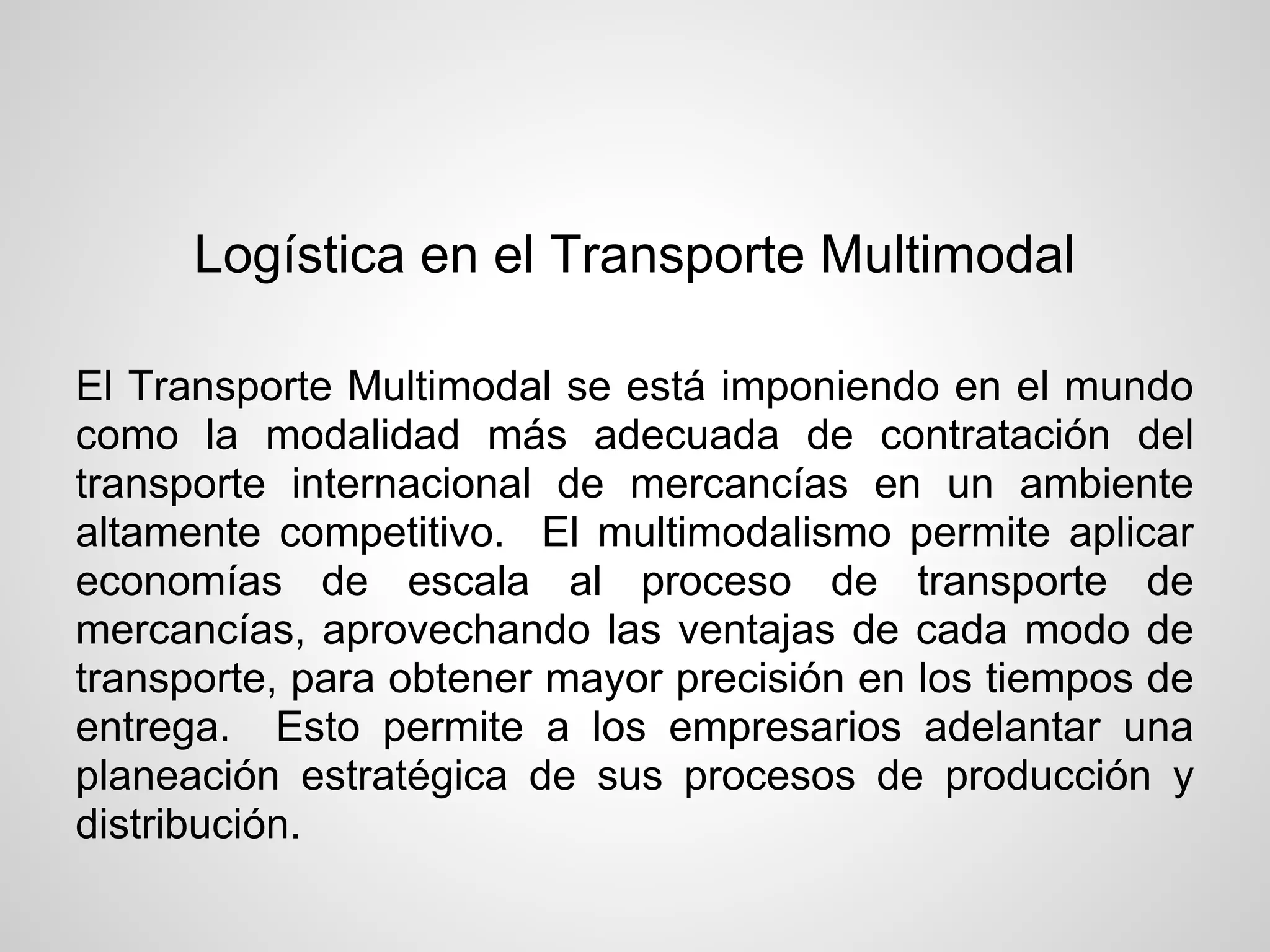 Logística en el Transporte Multimodal

El Transporte Multimodal se está imponiendo en el mundo
como la modalidad más adecuada de contratación del
transporte internacional de mercancías en un ambiente
altamente competitivo. El multimodalismo permite aplicar
economías de escala al proceso de transporte de
mercancías, aprovechando las ventajas de cada modo de
transporte, para obtener mayor precisión en los tiempos de
entrega. Esto permite a los empresarios adelantar una
planeación estratégica de sus procesos de producción y
distribución.
 
