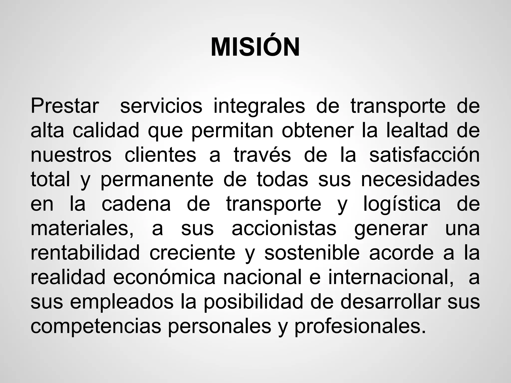 MISIÓN

Prestar servicios integrales de transporte de
alta calidad que permitan obtener la lealtad de
nuestros clientes a través de la satisfacción
total y permanente de todas sus necesidades
en la cadena de transporte y logística de
materiales, a sus accionistas generar una
rentabilidad creciente y sostenible acorde a la
realidad económica nacional e internacional, a
sus empleados la posibilidad de desarrollar sus
competencias personales y profesionales.
 
