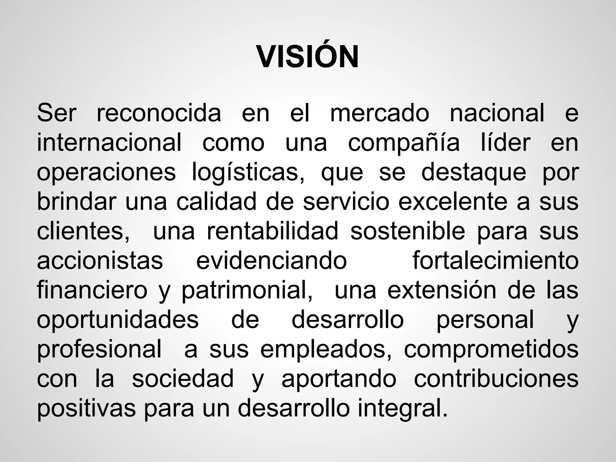 VISIÓN
Ser reconocida en el mercado nacional e
internacional como una compañía líder en
operaciones logísticas, que se destaque por
brindar una calidad de servicio excelente a sus
clientes, una rentabilidad sostenible para sus
accionistas evidenciando          fortalecimiento
financiero y patrimonial, una extensión de las
oportunidades de desarrollo personal y
profesional a sus empleados, comprometidos
con la sociedad y aportando contribuciones
positivas para un desarrollo integral.
 