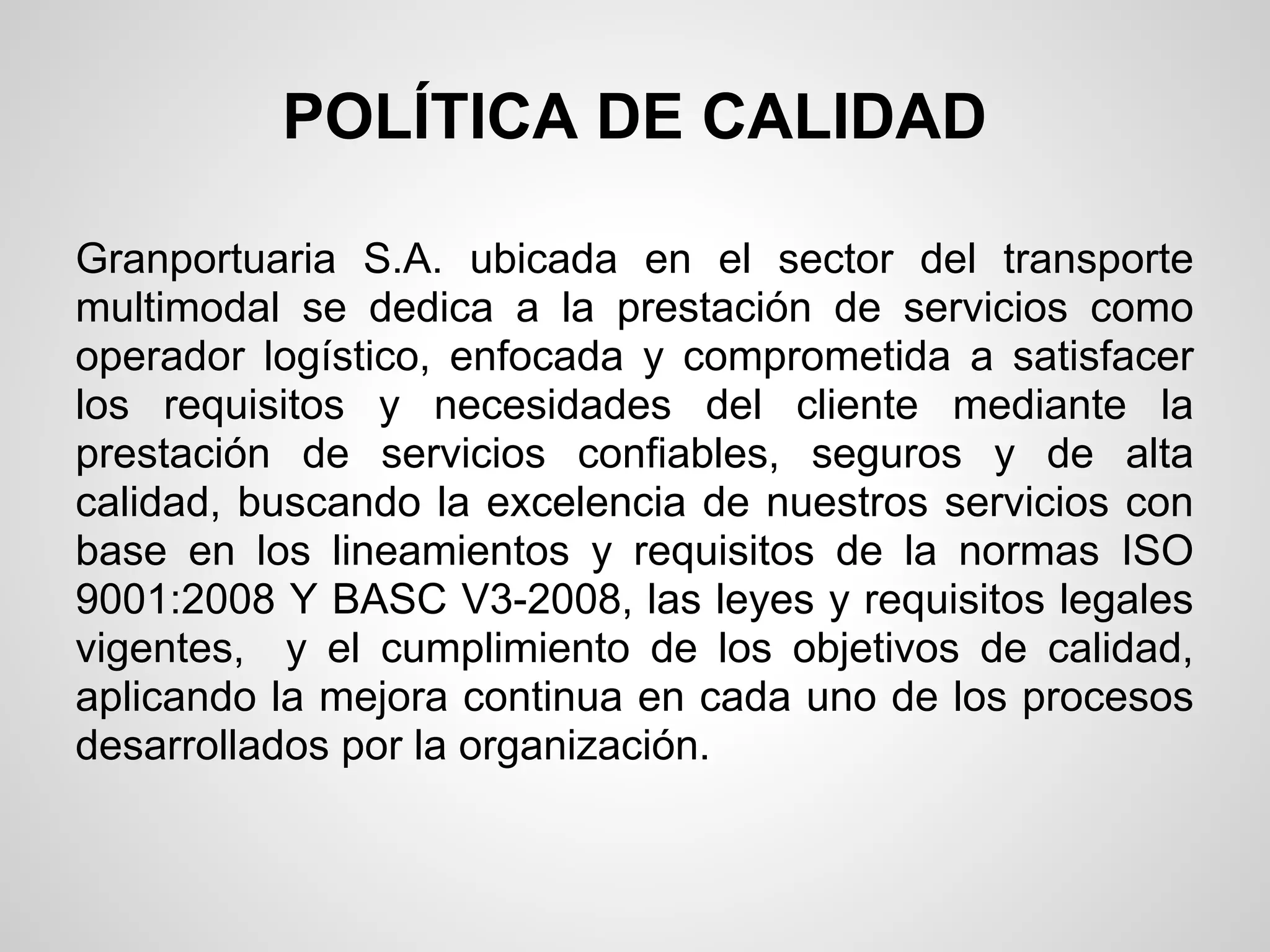 POLÍTICA DE CALIDAD

Granportuaria S.A. ubicada en el sector del transporte
multimodal se dedica a la prestación de servicios como
operador logístico, enfocada y comprometida a satisfacer
los requisitos y necesidades del cliente mediante la
prestación de servicios confiables, seguros y de alta
calidad, buscando la excelencia de nuestros servicios con
base en los lineamientos y requisitos de la normas ISO
9001:2008 Y BASC V3-2008, las leyes y requisitos legales
vigentes, y el cumplimiento de los objetivos de calidad,
aplicando la mejora continua en cada uno de los procesos
desarrollados por la organización.
 