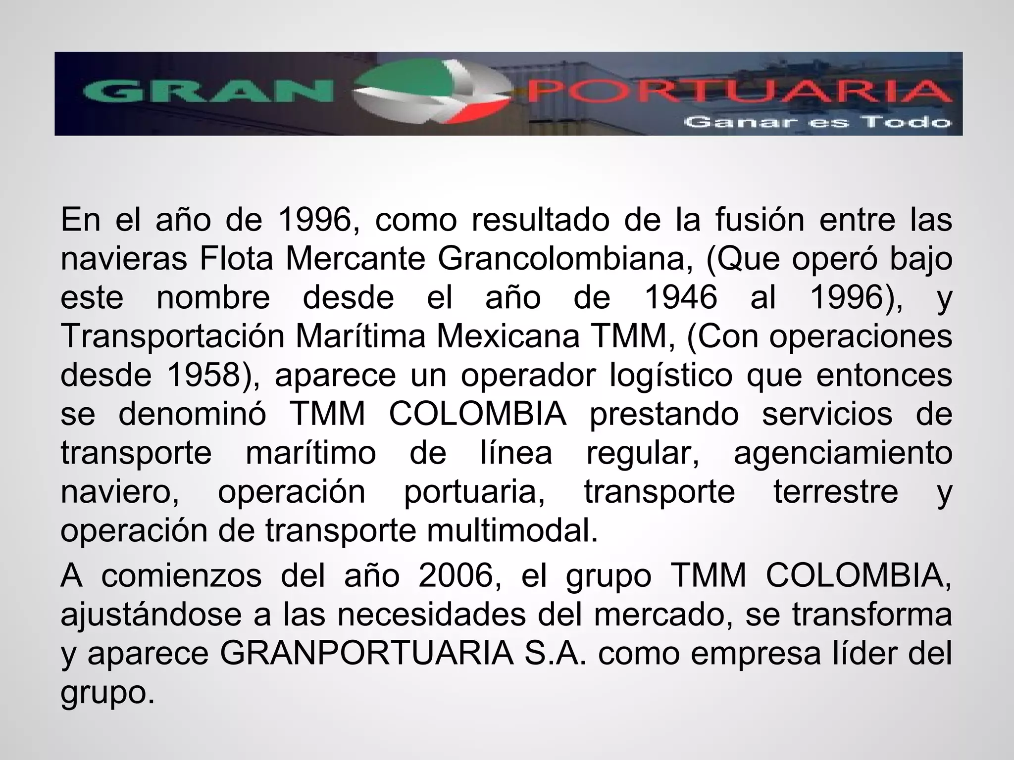 En el año de 1996, como resultado de la fusión entre las
navieras Flota Mercante Grancolombiana, (Que operó bajo
este nombre desde el año de 1946 al 1996), y
Transportación Marítima Mexicana TMM, (Con operaciones
desde 1958), aparece un operador logístico que entonces
se denominó TMM COLOMBIA prestando servicios de
transporte marítimo de línea regular, agenciamiento
naviero, operación portuaria, transporte terrestre y
operación de transporte multimodal.
A comienzos del año 2006, el grupo TMM COLOMBIA,
ajustándose a las necesidades del mercado, se transforma
y aparece GRANPORTUARIA S.A. como empresa líder del
grupo.
 