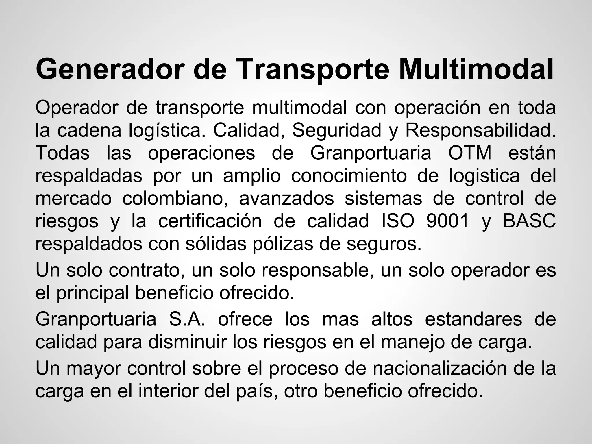 Generador de Transporte Multimodal
Operador de transporte multimodal con operación en toda
la cadena logística. Calidad, Seguridad y Responsabilidad.
Todas las operaciones de Granportuaria OTM están
respaldadas por un amplio conocimiento de logistica del
mercado colombiano, avanzados sistemas de control de
riesgos y la certificación de calidad ISO 9001 y BASC
respaldados con sólidas pólizas de seguros.
Un solo contrato, un solo responsable, un solo operador es
el principal beneficio ofrecido.
Granportuaria S.A. ofrece los mas altos estandares de
calidad para disminuir los riesgos en el manejo de carga.
Un mayor control sobre el proceso de nacionalización de la
carga en el interior del país, otro beneficio ofrecido.
 
