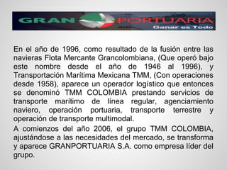 En el año de 1996, como resultado de la fusión entre las
navieras Flota Mercante Grancolombiana, (Que operó bajo
este nombre desde el año de 1946 al 1996), y
Transportación Marítima Mexicana TMM, (Con operaciones
desde 1958), aparece un operador logístico que entonces
se denominó TMM COLOMBIA prestando servicios de
transporte marítimo de línea regular, agenciamiento
naviero, operación portuaria, transporte terrestre y
operación de transporte multimodal.
A comienzos del año 2006, el grupo TMM COLOMBIA,
ajustándose a las necesidades del mercado, se transforma
y aparece GRANPORTUARIA S.A. como empresa líder del
grupo.
 