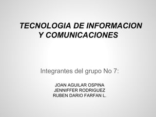 TECNOLOGIA DE INFORMACION
    Y COMUNICACIONES



    Integrantes del grupo No 7:

         JOAN AGUILAR OSPINA
        JENNIFFER RODRIGUEZ
        RUBEN DARIO FARFAN L.
 