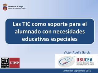 Universidad de Burgos
Centro de Enseñanza Virtual
Las TIC como soporte para el
alumnado con necesidades
educativas especiales
Víctor Abella García
Santander, Septiembre 2016
 