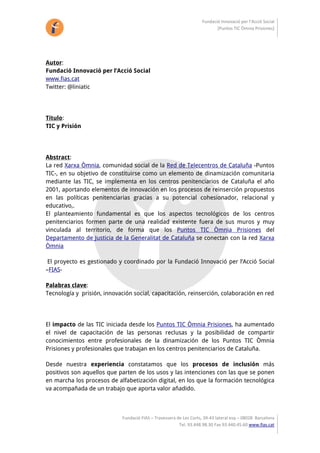 Fundació Innovació per l’Acció Social 
                                                                            [Puntos TIC Òmnia Prisiones] 




Autor:
Fundació Innovació per l’Acció Social
www.fias.cat
Twitter: @liniatic




Título:
TIC y Prisión




Abstract:
La red Xarxa Òmnia, comunidad social de la Red de Telecentros de Cataluña -Puntos
TIC-, en su objetivo de constituirse como un elemento de dinamización comunitaria
mediante las TIC, se implementa en los centros penitenciarios de Cataluña el año
2001, aportando elementos de innovación en los procesos de reinserción propuestos
en las políticas penitenciarias gracias a su potencial cohesionador, relacional y
educativo,.
El planteamiento fundamental es que los aspectos tecnológicos de los centros
penitenciarios formen parte de una realidad existente fuera de sus muros y muy
vinculada al territorio, de forma que los Puntos TIC Òmnia Prisiones del
Departamento de Justicia de la Generalitat de Cataluña se conectan con la red Xarxa
Òmnia

 El proyecto es gestionado y coordinado por la Fundació Innovació per l’Acció Social
–FIAS-

Palabras clave:
Tecnología y prisión, innovación social, capacitación, reinserción, colaboración en red




El impacto de las TIC iniciada desde los Puntos TIC Òmnia Prisiones, ha aumentado
el nivel de capacitación de las personas reclusas y la posibilidad de compartir
conocimientos entre profesionales de la dinamización de los Puntos TIC Òmnia
Prisiones y profesionales que trabajan en los centros penitenciarios de Cataluña.

Desde nuestra experiencia constatamos que los procesos de inclusión más
positivos son aquellos que parten de los usos y las intenciones con las que se ponen
en marcha los procesos de alfabetización digital, en los que la formación tecnológica
va acompañada de un trabajo que aporta valor añadido.



                             Fundació FIAS – Travessera de Les Corts, 39‐43 lateral esq – 08028  Barcelona 
                                                         Tel. 93.448.98.30 Fax 93.440.45.60 www.fias.cat 
 