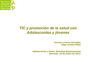 TIC y promoción de la salud con
    Adolescentes y jóvenes

                           Carmen Lineros González
                                Olga Leralta Piñán


       Adolescencia y Salud. Abordaje Biopsicosocial
                      Granada, 16 de mayo de 2012
 