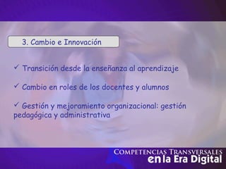  Cambio en roles de los docentes y alumnos
 Gestión y mejoramiento organizacional: gestión
pedagógica y administrativa
 Transición desde la enseñanza al aprendizaje
3. Cambio e Innovación
 