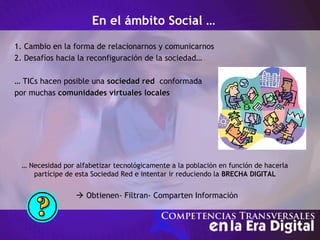 En el ámbito Social …
1. Cambio en la forma de relacionarnos y comunicarnos
2. Desafíos hacia la reconfiguración de la sociedad…
… TICs hacen posible una sociedad redsociedad red conformada
por muchas comunidades virtuales localescomunidades virtuales locales
… Necesidad por alfabetizar tecnológicamente a la población en función de hacerla
partícipe de esta Sociedad Red e intentar ir reduciendo la BRECHA DIGITAL
 Obtienen- Filtran- Comparten Información
 