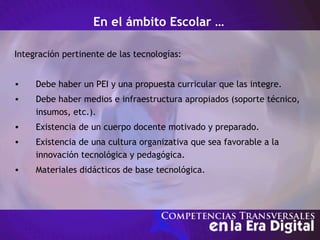 En el ámbito Escolar …
Integración pertinente de las tecnologías:
• Debe haber un PEI y una propuesta curricular que las integre.
• Debe haber medios e infraestructura apropiados (soporte técnico,
insumos, etc.).
• Existencia de un cuerpo docente motivado y preparado.
• Existencia de una cultura organizativa que sea favorable a la
innovación tecnológica y pedagógica.
• Materiales didácticos de base tecnológica.
 