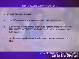 POR LO TANTO, A NIVEL ESCOLAR …
… Hay que considerar que:
a. Las TICs son en sí mismas atractivas para los alumnos
b. El uso debe intencionarse a partir de herramientas PERTINENTES,
RELEVANTES y CONTEXTUALIZADAS en función de los objetivos
curriculares
c. No obstante, aún hay muchos docentes que se resisten al uso de
TICs
 