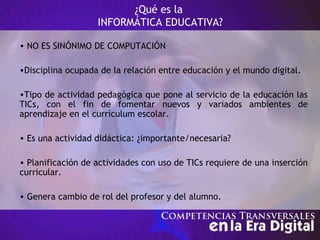 ¿Qué es la
INFORMÁTICA EDUCATIVA?
• NO ES SINÓNIMO DE COMPUTACIÓN
•Disciplina ocupada de la relación entre educación y el mundo digital.
•Tipo de actividad pedagógica que pone al servicio de la educación las
TICs, con el fin de fomentar nuevos y variados ambientes de
aprendizaje en el currículum escolar.
• Es una actividad didáctica: ¿importante/necesaria?
• Planificación de actividades con uso de TICs requiere de una inserción
curricular.
• Genera cambio de rol del profesor y del alumno.
 