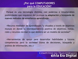Porque es una tecnología distinta, con poderosa e innumerables
posibilidades que requieren del profesor la adaptación y búsqueda deadaptación y búsqueda de
nuevos métodos de enseñanza aprendizaje.nuevos métodos de enseñanza aprendizaje.
•Recurso mediador de aprendizajes “y situados a través de objetivos
mutuos en donde la interdependencia positiva de objetivos, metas,
roles y recursos recrean lo que debiera ser un modelo de sociedad”.
•Herramientas de apoyo para desarrollar habilidades y futuras
competencias para la sociedad (toma de decisiones, búsqueda y
análisis de información, etc.)
¿Por qué COMPUTADORES
para la EDUCACIÓN?
 